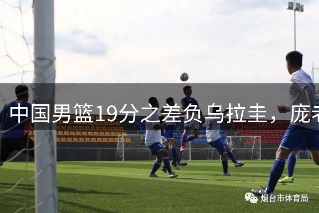 中国男篮19分之差负乌拉圭，庞老六3分5中0，他的江苏队友也输球